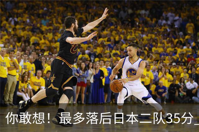 你敢想！最多落后日本二队35分 近10年男篮在干什么